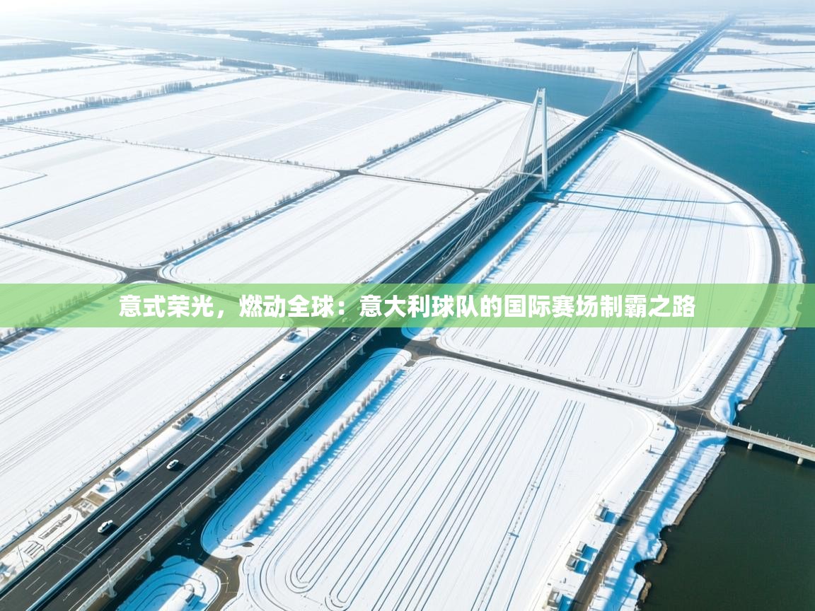 意式荣光，燃动全球：意大利球队的国际赛场制霸之路  第2张